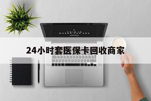 张家界24小时套医保卡回收商家(高价回收医保卡联系方式)