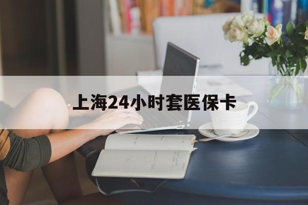 张家界上海24小时套医保卡(上海套医保卡一般几个点)