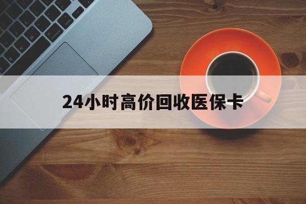 张家界24小时高价回收医保卡(24小时高价回收医保卡是真的吗)