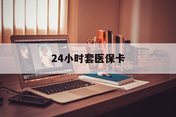 张家界24小时套医保卡(24小时套医保卡微信的优势)